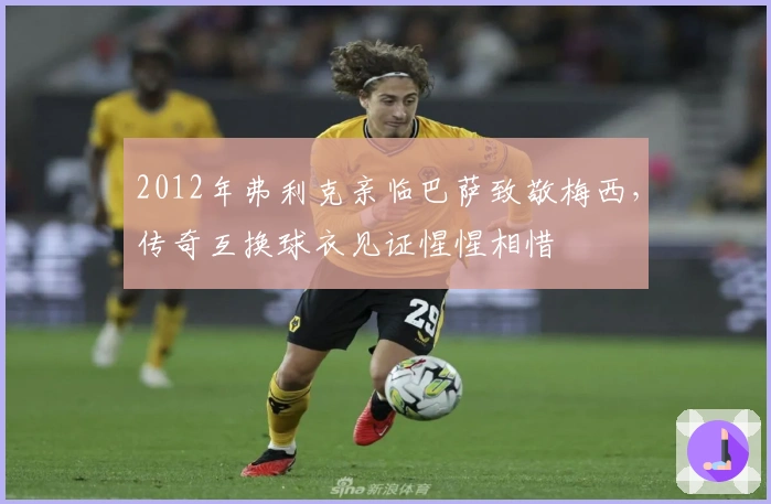 2012年弗利克亲临巴萨致敬梅西，传奇互换球衣见证惺惺相惜