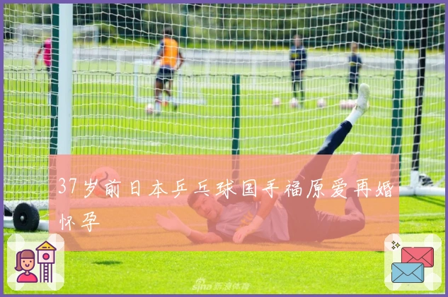 37岁前日本乒乓球国手福原爱再婚怀孕