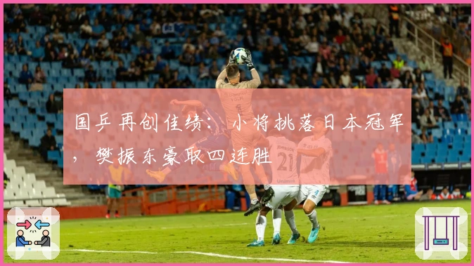 国乒再创佳绩：小将挑落日本冠军，樊振东豪取四连胜