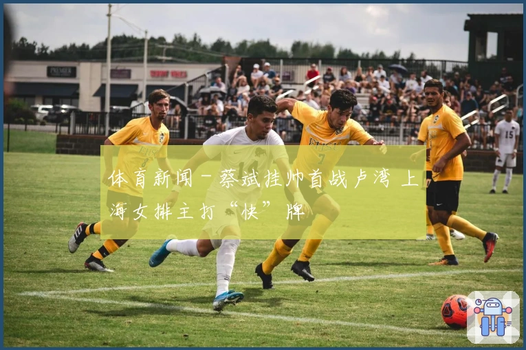 体育新闻 - 蔡斌挂帅首战卢湾 上海女排主打“快”牌