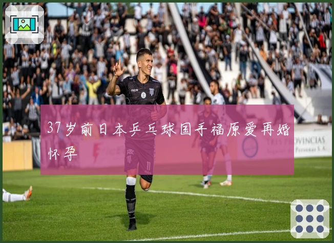 37岁前日本乒乓球国手福原爱再婚怀孕