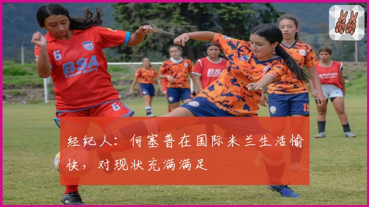 经纪人：何塞普在国际米兰生活愉快，对现状充满满足